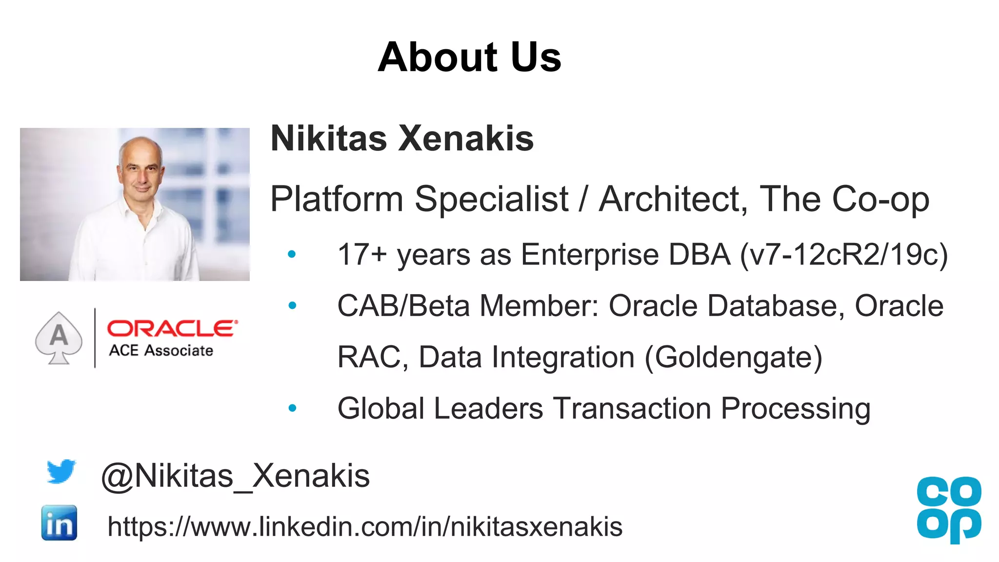 About Us
Nikitas Xenakis
Platform Specialist / Architect, The Co-op
• 17+ years as Enterprise DBA (v7-12cR2/19c)
• CAB/Beta Member: Oracle Database, Oracle
RAC, Data Integration (Goldengate)
• Global Leaders Transaction Processing
@Nikitas_Xenakis
https://www.linkedin.com/in/nikitasxenakis
 
