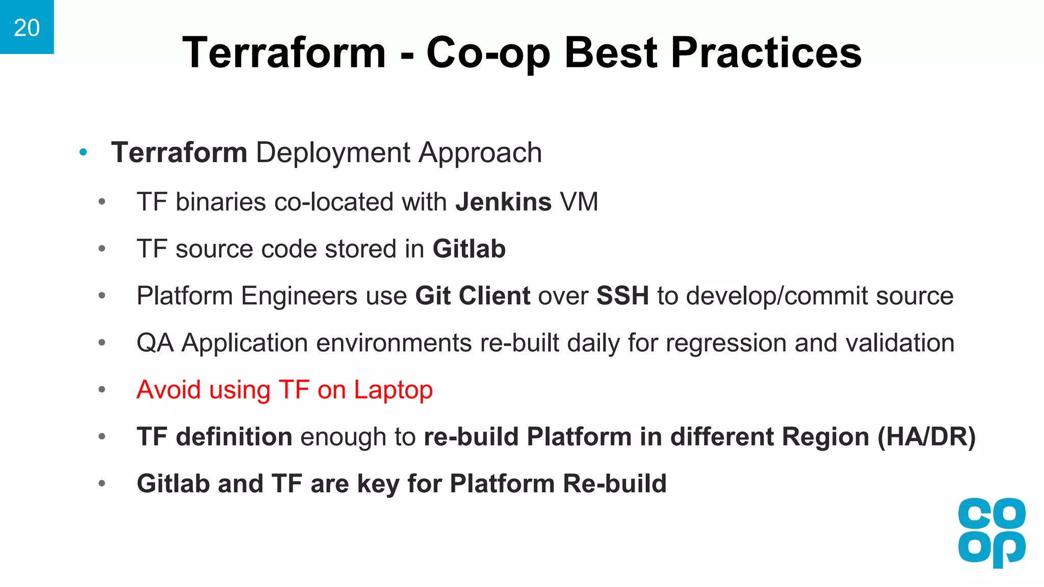 Terraform - Co-op Best Practices
20
• Terraform Deployment Approach
• TF binaries co-located with Jenkins VM
• TF source code stored in Gitlab
• Platform Engineers use Git Client over SSH to develop/commit source
• QA Application environments re-built daily for regression and validation
• Avoid using TF on Laptop
• TF definition enough to re-build Platform in different Region (HA/DR)
• Gitlab and TF are key for Platform Re-build
 