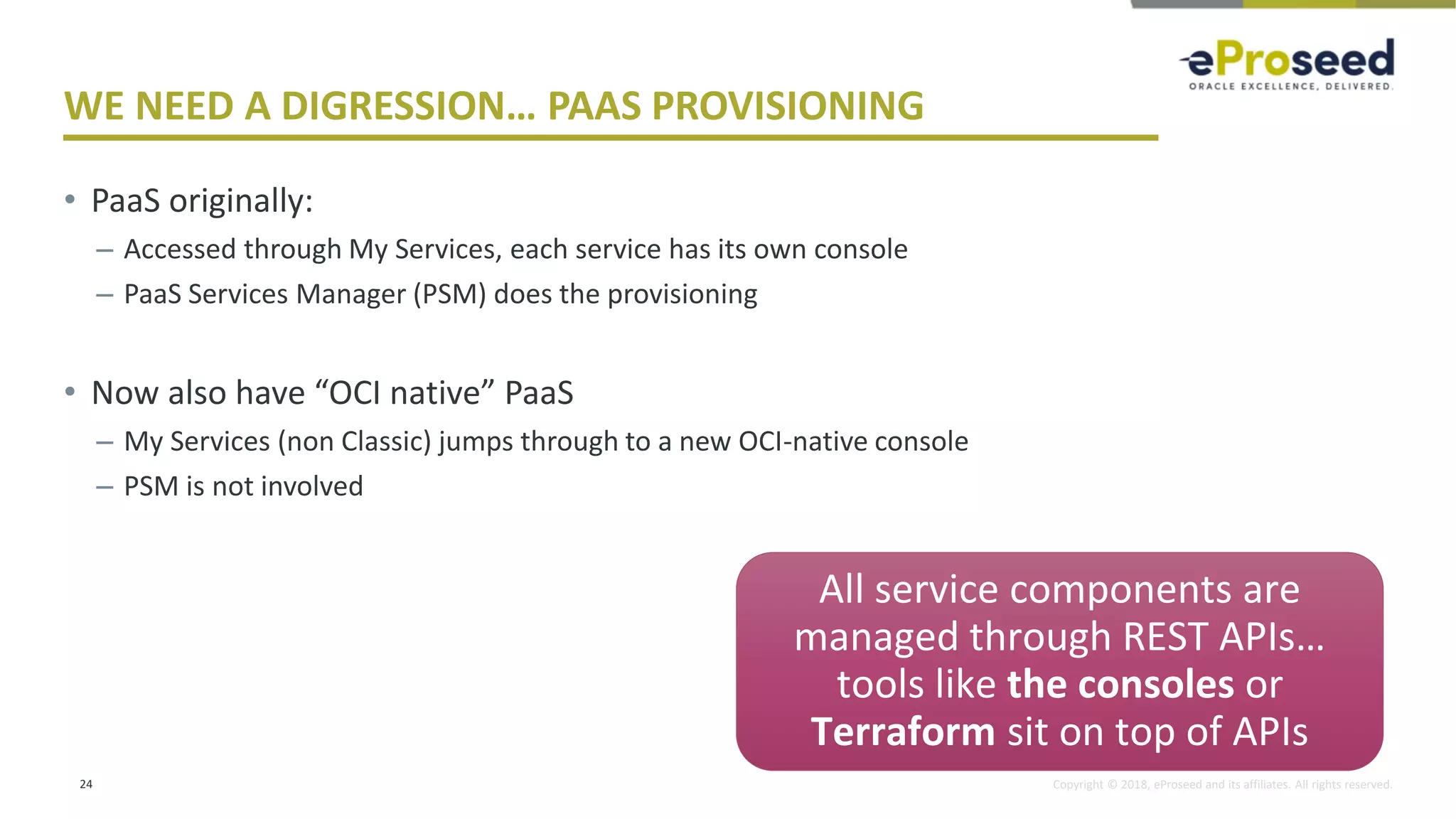 Copyright © 2018, eProseed and its affiliates. All rights reserved.
WE NEED A DIGRESSION… PAAS PROVISIONING
• PaaS originally:
– Accessed through My Services, each service has its own console
– PaaS Services Manager (PSM) does the provisioning
• Now also have “OCI native” PaaS
– My Services (non Classic) jumps through to a new OCI-native console
– PSM is not involved
24
Future…
All service components are
managed through REST APIs…
tools like the consoles or
Terraform sit on top of APIs
 