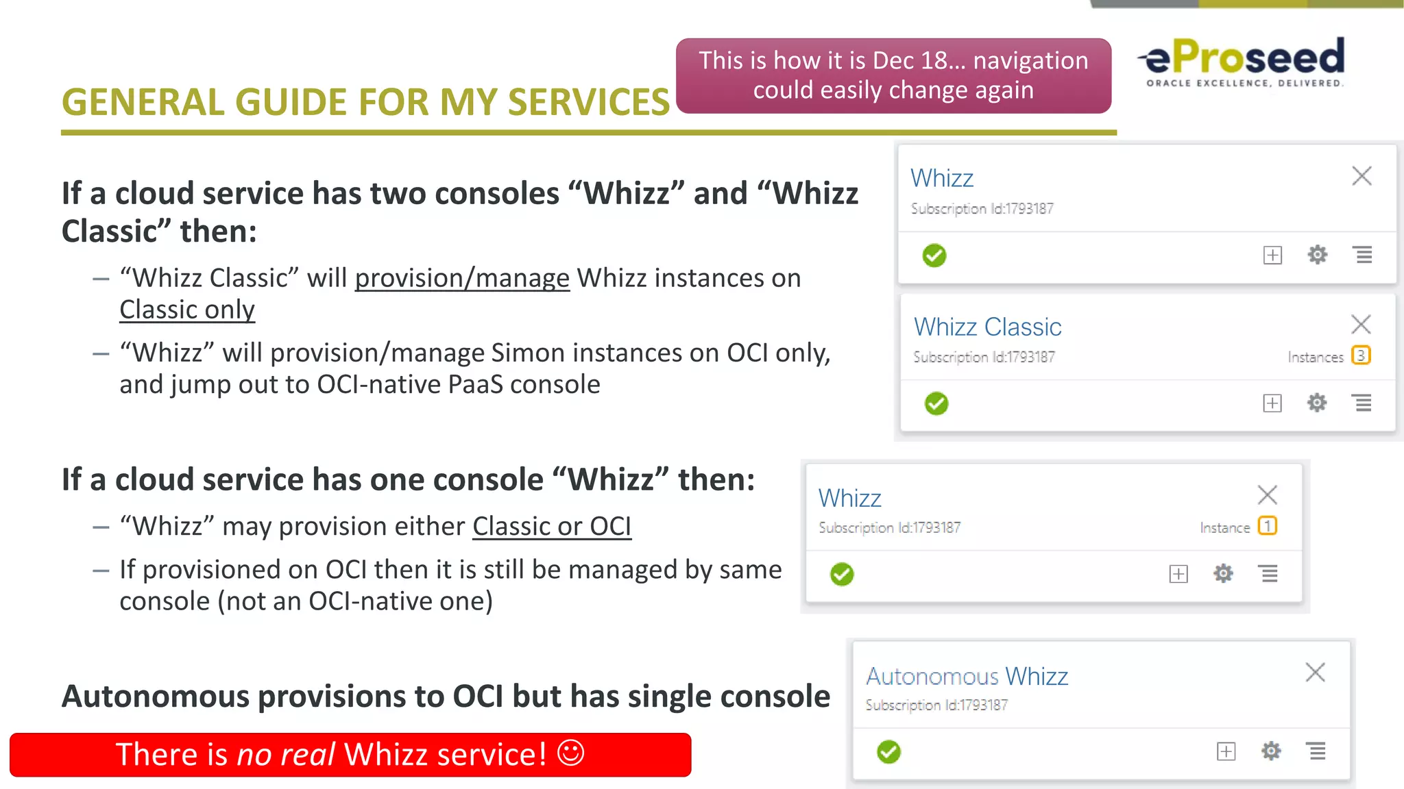Copyright © 2018, eProseed and its affiliates. All rights reserved.
GENERAL GUIDE FOR MY SERVICES
If a cloud service has two consoles “Whizz” and “Whizz
Classic” then:
– “Whizz Classic” will provision/manage Whizz instances on
Classic only
– “Whizz” will provision/manage Simon instances on OCI only,
and jump out to OCI-native PaaS console
If a cloud service has one console “Whizz” then:
– “Whizz” may provision either Classic or OCI
– If provisioned on OCI then it is still be managed by same
console (not an OCI-native one)
Autonomous provisions to OCI but has single console
25
This is how it is Dec 18… navigation
could easily change again
Whizz
Whizz Classic
Whizz
Whizz
There is no real Whizz service! ☺
 