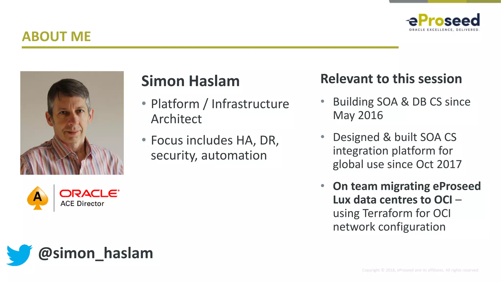 Copyright © 2018, eProseed and its affiliates. All rights reserved.
ABOUT ME
Simon Haslam
• Platform / Infrastructure
Architect
• Focus includes HA, DR,
security, automation
Relevant to this session
• Building SOA & DB CS since
May 2016
• Designed & built SOA CS
integration platform for
global use since Oct 2017
• On team migrating eProseed
Lux data centres to OCI –
using Terraform for OCI
network configuration
@simon_haslam
 