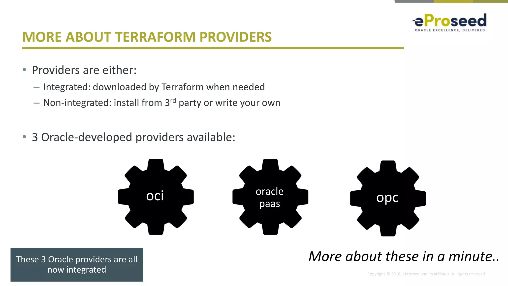 Copyright © 2018, eProseed and its affiliates. All rights reserved.
MORE ABOUT TERRAFORM PROVIDERS
• Providers are either:
– Integrated: downloaded by Terraform when needed
– Non-integrated: install from 3rd party or write your own
• 3 Oracle-developed providers available:
32
oci oracle
paas opc
More about these in a minute..These 3 Oracle providers are all
now integrated
 