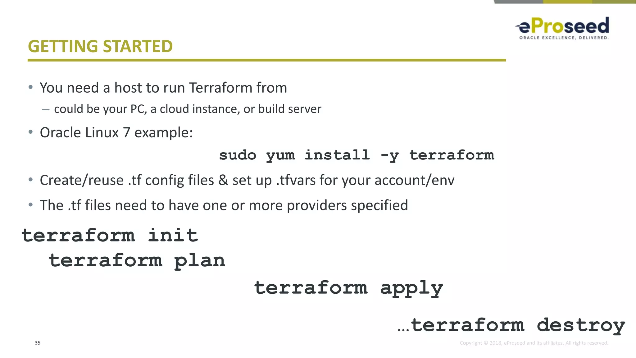 Copyright © 2018, eProseed and its affiliates. All rights reserved.
GETTING STARTED
• You need a host to run Terraform from
– could be your PC, a cloud instance, or build server
• Oracle Linux 7 example:
sudo yum install -y terraform
• Create/reuse .tf config files & set up .tfvars for your account/env
• The .tf files need to have one or more providers specified
35
terraform init
terraform plan
terraform apply
…terraform destroy
 
