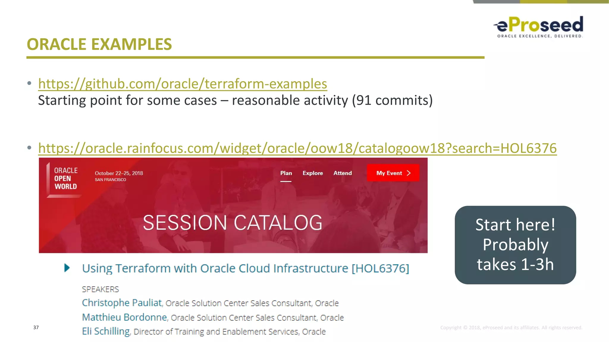Copyright © 2018, eProseed and its affiliates. All rights reserved.
ORACLE EXAMPLES
• https://github.com/oracle/terraform-examples
Starting point for some cases – reasonable activity (91 commits)
• https://oracle.rainfocus.com/widget/oracle/oow18/catalogoow18?search=HOL6376
37
Start here!
Probably
takes 1-3h
 