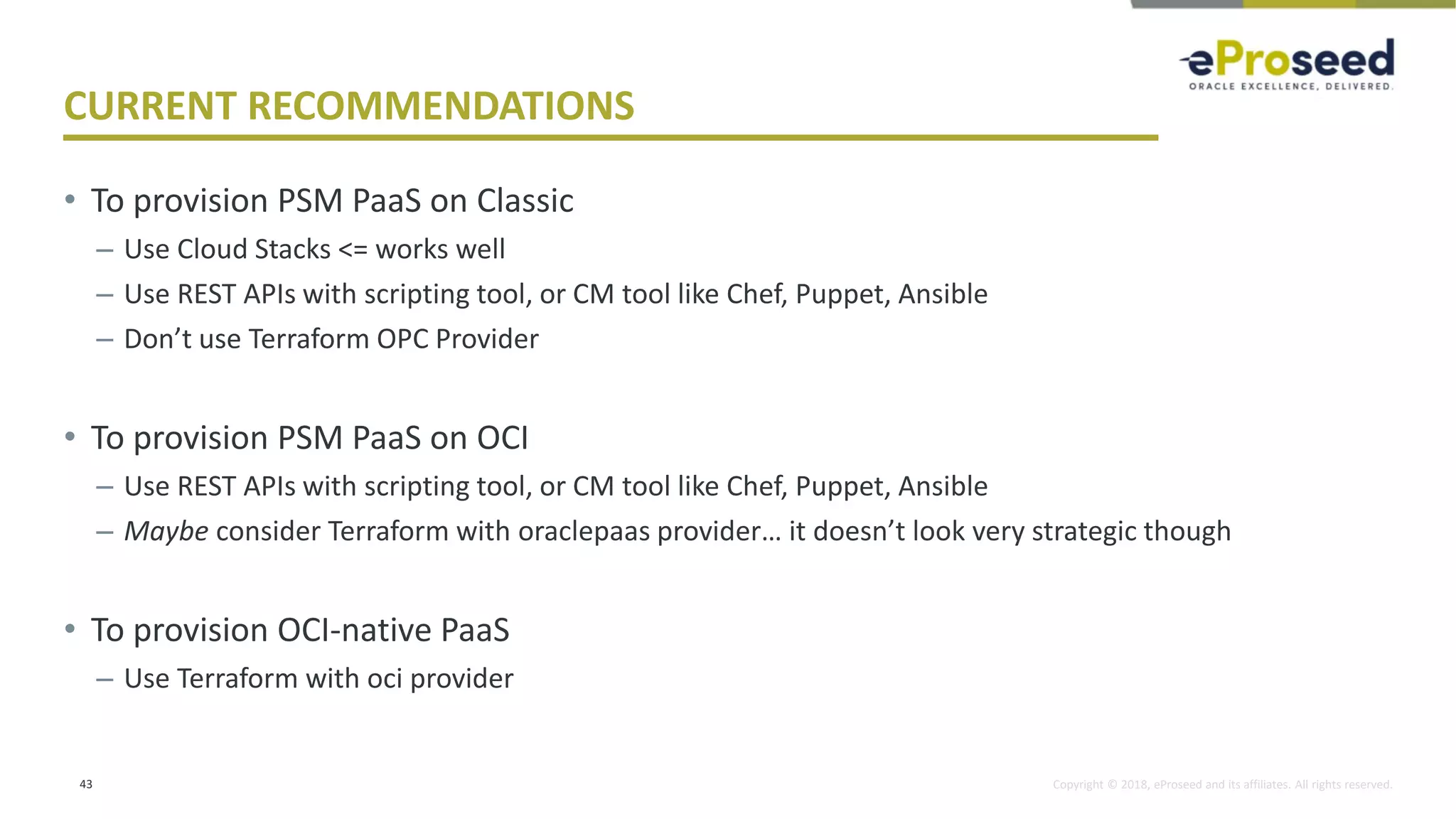 Copyright © 2018, eProseed and its affiliates. All rights reserved.
CURRENT RECOMMENDATIONS
• To provision PSM PaaS on Classic
– Use Cloud Stacks <= works well
– Use REST APIs with scripting tool, or CM tool like Chef, Puppet, Ansible
– Don’t use Terraform OPC Provider
• To provision PSM PaaS on OCI
– Use REST APIs with scripting tool, or CM tool like Chef, Puppet, Ansible
– Maybe consider Terraform with oraclepaas provider… it doesn’t look very strategic though
• To provision OCI-native PaaS
– Use Terraform with oci provider
43
 