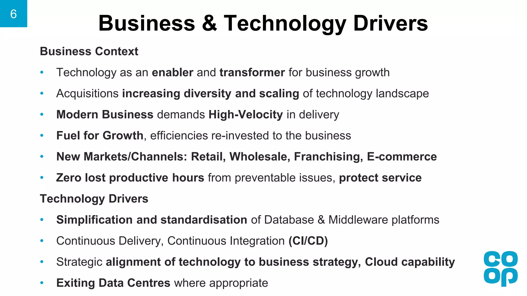 Business & Technology Drivers
Business Context
• Technology as an enabler and transformer for business growth
• Acquisitions increasing diversity and scaling of technology landscape
• Modern Business demands High-Velocity in delivery
• Fuel for Growth, efficiencies re-invested to the business
• New Markets/Channels: Retail, Wholesale, Franchising, E-commerce
• Zero lost productive hours from preventable issues, protect service
Technology Drivers
• Simplification and standardisation of Database & Middleware platforms
• Continuous Delivery, Continuous Integration (CI/CD)
• Strategic alignment of technology to business strategy, Cloud capability
• Exiting Data Centres where appropriate
6
 