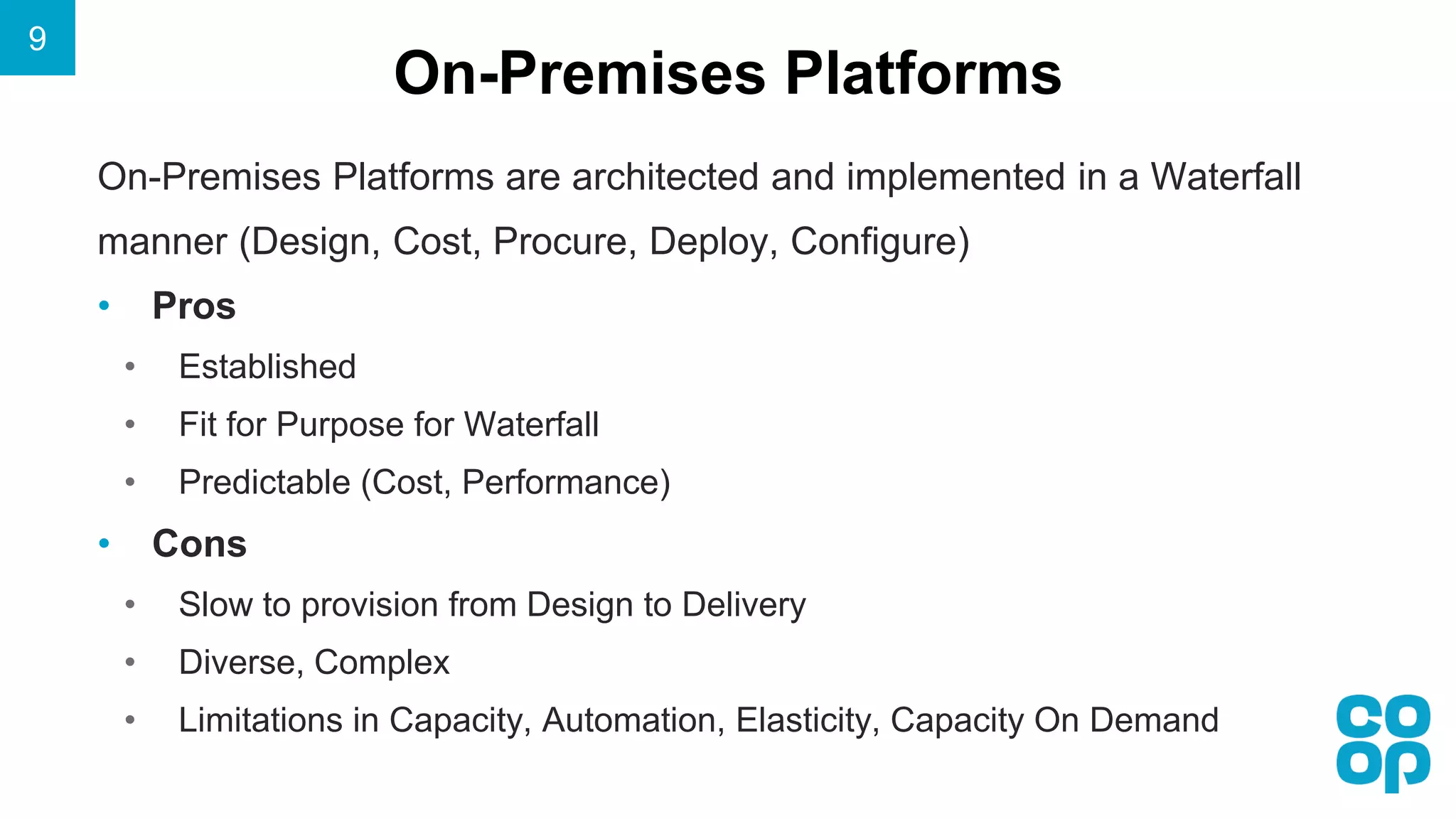 On-Premises Platforms
9
On-Premises Platforms are architected and implemented in a Waterfall
manner (Design, Cost, Procure, Deploy, Configure)
• Pros
• Established
• Fit for Purpose for Waterfall
• Predictable (Cost, Performance)
• Cons
• Slow to provision from Design to Delivery
• Diverse, Complex
• Limitations in Capacity, Automation, Elasticity, Capacity On Demand
 