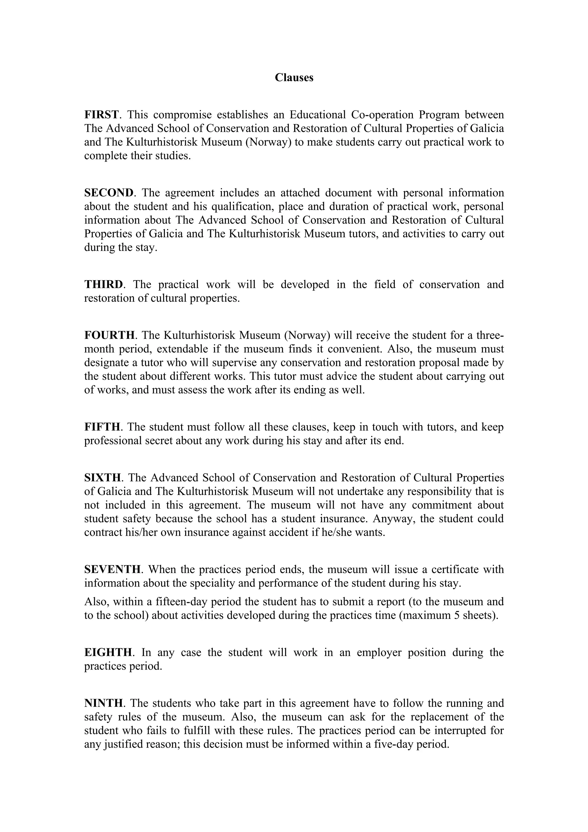 Clauses


FIRST. This compromise establishes an Educational Co-operation Program between
The Advanced School of Conservation and Restoration of Cultural Properties of Galicia
and The Kulturhistorisk Museum (Norway) to make students carry out practical work to
complete their studies.


SECOND. The agreement includes an attached document with personal information
about the student and his qualification, place and duration of practical work, personal
information about The Advanced School of Conservation and Restoration of Cultural
Properties of Galicia and The Kulturhistorisk Museum tutors, and activities to carry out
during the stay.


THIRD. The practical work will be developed in the field of conservation and
restoration of cultural properties.


FOURTH. The Kulturhistorisk Museum (Norway) will receive the student for a three-
month period, extendable if the museum finds it convenient. Also, the museum must
designate a tutor who will supervise any conservation and restoration proposal made by
the student about different works. This tutor must advice the student about carrying out
of works, and must assess the work after its ending as well.


FIFTH. The student must follow all these clauses, keep in touch with tutors, and keep
professional secret about any work during his stay and after its end.


SIXTH. The Advanced School of Conservation and Restoration of Cultural Properties
of Galicia and The Kulturhistorisk Museum will not undertake any responsibility that is
not included in this agreement. The museum will not have any commitment about
student safety because the school has a student insurance. Anyway, the student could
contract his/her own insurance against accident if he/she wants.


SEVENTH. When the practices period ends, the museum will issue a certificate with
information about the speciality and performance of the student during his stay.
Also, within a fifteen-day period the student has to submit a report (to the museum and
to the school) about activities developed during the practices time (maximum 5 sheets).


EIGHTH. In any case the student will work in an employer position during the
practices period.


NINTH. The students who take part in this agreement have to follow the running and
safety rules of the museum. Also, the museum can ask for the replacement of the
student who fails to fulfill with these rules. The practices period can be interrupted for
any justified reason; this decision must be informed within a five-day period.
 
