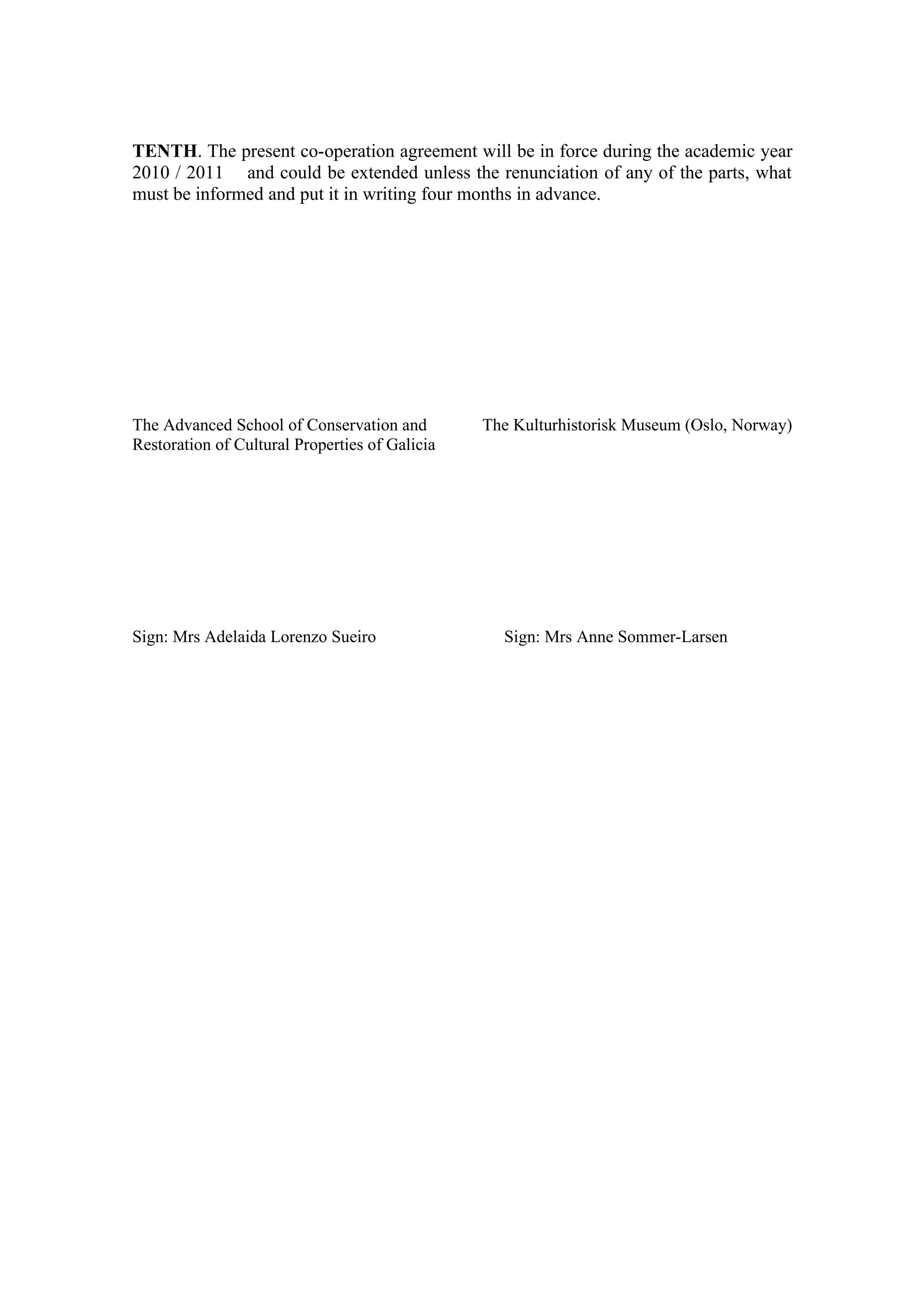 TENTH. The present co-operation agreement will be in force during the academic year
2010 / 2011 and could be extended unless the renunciation of any of the parts, what
must be informed and put it in writing four months in advance.




The Advanced School of Conservation and         The Kulturhistorisk Museum (Oslo, Norway)
Restoration of Cultural Properties of Galicia




Sign: Mrs Adelaida Lorenzo Sueiro                 Sign: Mrs Anne Sommer-Larsen
 
