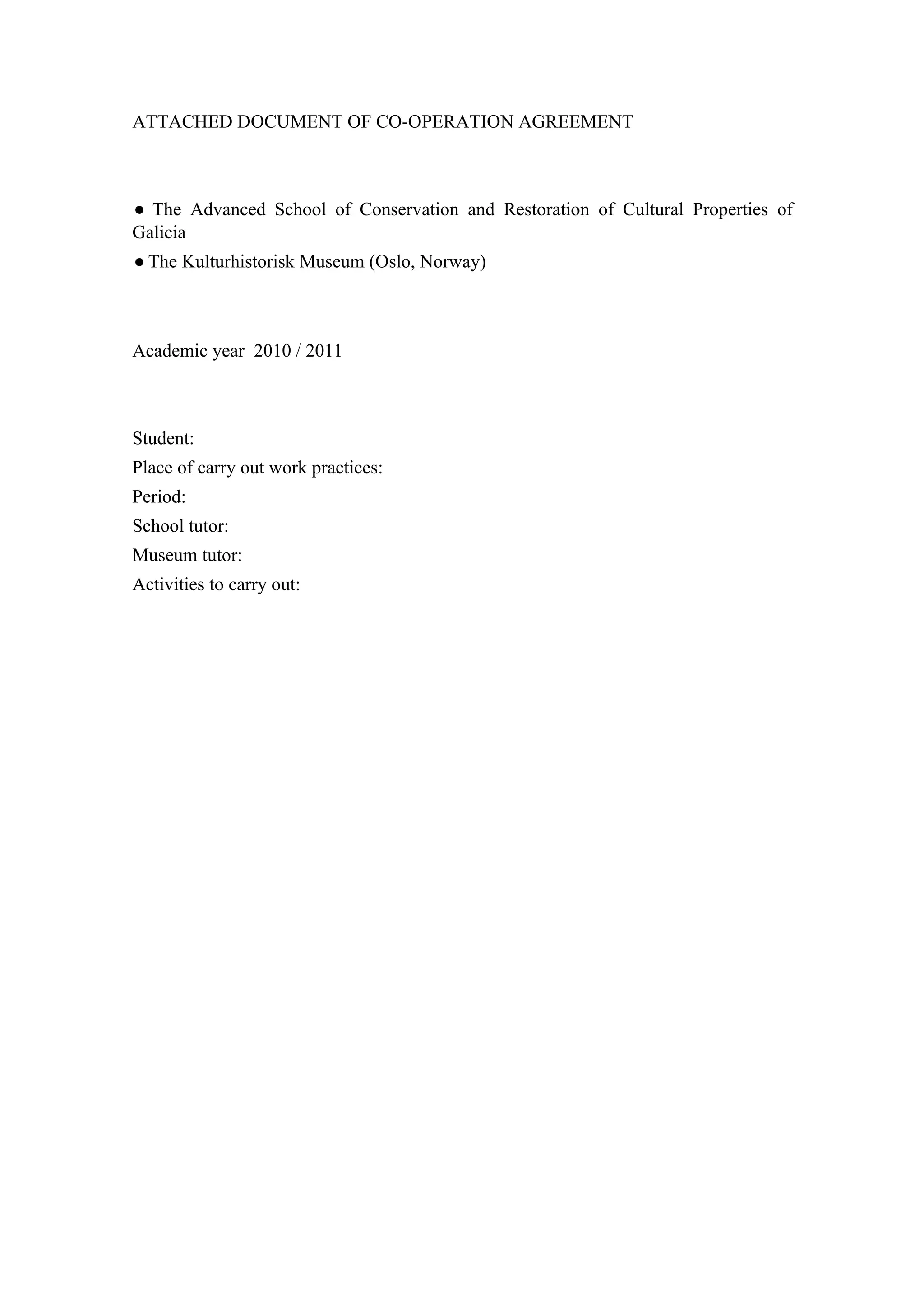ATTACHED DOCUMENT OF CO-OPERATION AGREEMENT



● The Advanced School of Conservation and Restoration of Cultural Properties of
Galicia
● The Kulturhistorisk Museum (Oslo, Norway)



Academic year 2010 / 2011



Student:
Place of carry out work practices:
Period:
School tutor:
Museum tutor:
Activities to carry out:
 