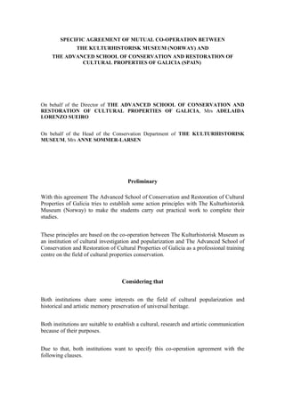 SPECIFIC AGREEMENT OF MUTUAL CO-OPERATION BETWEEN
                THE KULTURHISTORISK MUSEUM (NORWAY) AND
     THE ADVANCED SCHOOL OF CONSERVATION AND RESTORATION OF
              CULTURAL PROPERTIES OF GALICIA (SPAIN)




On behalf of the Director of THE ADVANCED SCHOOL OF CONSERVATION AND
RESTORATION OF CULTURAL PROPERTIES OF GALICIA, Mrs ADELAIDA
LORENZO SUEIRO


On behalf of the Head of the Conservation Department of THE KULTURHISTORISK
MUSEUM, Mrs ANNE SOMMER-LARSEN




                                      Preliminary

With this agreement The Advanced School of Conservation and Restoration of Cultural
Properties of Galicia tries to establish some action principles with The Kulturhistorisk
Museum (Norway) to make the students carry out practical work to complete their
studies.


These principles are based on the co-operation between The Kulturhistorisk Museum as
an institution of cultural investigation and popularization and The Advanced School of
Conservation and Restoration of Cultural Properties of Galicia as a professional training
centre on the field of cultural properties conservation.



                                    Considering that


Both institutions share some interests on the field of cultural popularization and
historical and artistic memory preservation of universal heritage.


Both institutions are suitable to establish a cultural, research and artistic communication
because of their purposes.


Due to that, both institutions want to specify this co-operation agreement with the
following clauses.
 