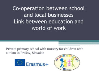 Co-operation between school
and local businesses
Link between education and
world of work
Private primary school with nursery for children with
autism in Prešov, Slovakia
 