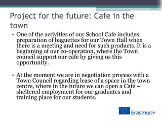 Project for the future: Cafe in the
town
• One of the activities of our School Cafe includes
preparation of baguettes for our Town Hall when
there is a meeting and need for such products. It is a
beginning of our co-operation, where the Town
council support our cafe by giving us this
opportunity.
• At the moment we are in negotiation process with a
Town Council regarding lease of a space in the town
centre, where in the future we can open a Café –
sheltered employment for our graduates and
training place for our students.
 