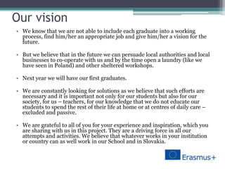 Our vision
• We know that we are not able to include each graduate into a working
process, find him/her an appropriate job and give him/her a vision for the
future.
• But we believe that in the future we can persuade local authorities and local
businesses to co-operate with us and by the time open a laundry (like we
have seen in Poland) and other sheltered workshops.
• Next year we will have our first graduates.
• We are constantly looking for solutions as we believe that such efforts are
necessary and it is important not only for our students but also for our
society, for us – teachers, for our knowledge that we do not educate our
students to spend the rest of their life at home or at centres of daily care –
excluded and passive.
• We are grateful to all of you for your experience and inspiration, which you
are sharing with us in this project. They are a driving force in all our
attempts and activities. We believe that whatever works in your institution
or country can as well work in our School and in Slovakia.
 