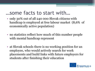 …some facts to start with…
• only 30% out of all 240 000 Slovak citizens with
handicap is employed at free labour market (8,6% of
economically active population)
• no statistics reflect how much of this number people
with mental handicap represent
• at Slovak schools there is no working position for an
employee, who would actively search for work
placements and build links with future employers for
students after finishing their education
 