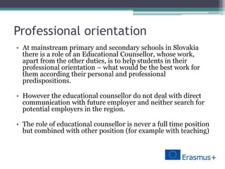 Professional orientation
• At mainstream primary and secondary schools in Slovakia
there is a role of an Educational Counsellor, whose work,
apart from the other duties, is to help students in their
professional orientation – what would be the best work for
them according their personal and professional
predispositions.
• However the educational counsellor do not deal with direct
communication with future employer and neither search for
potential employers in the region.
• The role of educational counsellor is never a full time position
but combined with other position (for example with teaching)
 