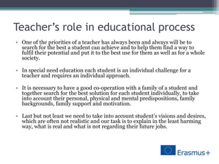 Teacher’s role in educational process
• One of the priorities of a teacher has always been and always will be to
search for the best a student can achieve and to help them find a way to
fulfil their potential and put it to the best use for them as well as for a whole
society.
• In special need education each student is an individual challenge for a
teacher and requires an individual approach.
• It is necessary to have a good co-operation with a family of a student and
together search for the best solution for each student individually, to take
into account their personal, physical and mental predispositions, family
backgrounds, family support and motivation.
• Last but not least we need to take into account student’s visions and desires,
which are often not realistic and our task is to explain in the least harming
way, what is real and what is not regarding their future jobs.
 
