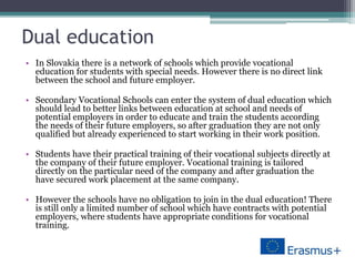 Dual education
• In Slovakia there is a network of schools which provide vocational
education for students with special needs. However there is no direct link
between the school and future employer.
• Secondary Vocational Schools can enter the system of dual education which
should lead to better links between education at school and needs of
potential employers in order to educate and train the students according
the needs of their future employers, so after graduation they are not only
qualified but already experienced to start working in their work position.
• Students have their practical training of their vocational subjects directly at
the company of their future employer. Vocational training is tailored
directly on the particular need of the company and after graduation the
have secured work placement at the same company.
• However the schools have no obligation to join in the dual education! There
is still only a limited number of school which have contracts with potential
employers, where students have appropriate conditions for vocational
training.
 