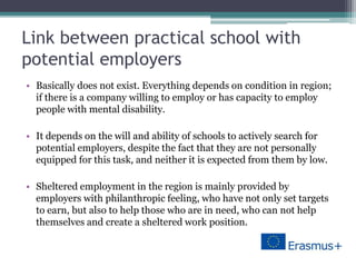 Link between practical school with
potential employers
• Basically does not exist. Everything depends on condition in region;
if there is a company willing to employ or has capacity to employ
people with mental disability.
• It depends on the will and ability of schools to actively search for
potential employers, despite the fact that they are not personally
equipped for this task, and neither it is expected from them by low.
• Sheltered employment in the region is mainly provided by
employers with philanthropic feeling, who have not only set targets
to earn, but also to help those who are in need, who can not help
themselves and create a sheltered work position.
 