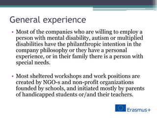 General experience
• Most of the companies who are willing to employ a
person with mental disability, autism or multiplied
disabilities have the philanthropic intention in the
company philosophy or they have a personal
experience, or in their family there is a person with
special needs.
• Most sheltered workshops and work positions are
created by NGO-s and non-profit organizations
founded by schools, and initiated mostly by parents
of handicapped students or/and their teachers.
 