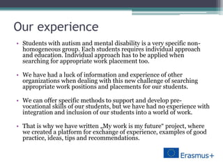Our experience
• Students with autism and mental disability is a very specific non-
homogeneous group. Each students requires individual approach
and education. Individual approach has to be applied when
searching for appropriate work placement too.
• We have had a luck of information and experience of other
organizations when dealing with this new challenge of searching
appropriate work positions and placements for our students.
• We can offer specific methods to support and develop pre-
vocational skills of our students, but we have had no experience with
integration and inclusion of our students into a world of work.
• That is why we have written „My work is my future“ project, where
we created a platform for exchange of experience, examples of good
practice, ideas, tips and recommendations.
 