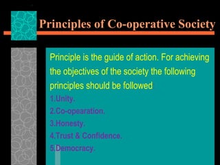 Principles of Co-operative Society
Principle is the guide of action. For achieving
the objectives of the society the following
principles should be followed:
1.Unity.
2.Co-opearation.
3.Honesty.
4.Trust & Confidence.
5.Democracy.
 