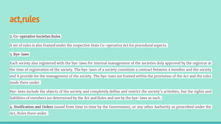 act,rules
2. Co-operative Societies Rules
A set of rules is also framed under the respective State Co-operative Act for procedural aspects.
3. Bye-laws
Each society also registered with the bye-laws for internal management of the societies duly approved by the registrar at
the time of registration of the society. The bye-laws of a society constitute a contract between a member and the society
and it provide for the management of the society. The bye-laws are framed within the provisions of the Act and the rules
made there under.
Bye-laws include the objects of the society and completely define and restrict the society’s activities, but the rights and
liabilities of members are determined by the Act and Rules and not by the bye-laws as such.
4. Notification and Orders issued from time to time by the Government, or any other Authority as prescribed under the
Act, Rules there under.
 