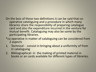 On the bois of these two definitions it can be said that co-
operative cataloguing and a procedure in which many
libraries share the responsibility of preparing catalogue
card and also the expenditure incurred in the venture for
mutual benefit. Cataloguing may also be some by the
participating libraries.
*co-operative in matter of cataloguing can be considered from
2 aspects
1. Technical - consist in bringing about a uniformity of from
in cataloguing
2. Bibliographical- in the making of printed material in
books or an cards available for different types of libraries.
 