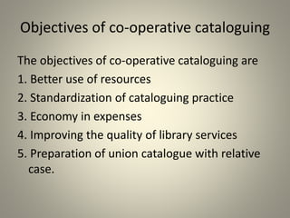 Objectives of co-operative cataloguing
The objectives of co-operative cataloguing are
1. Better use of resources
2. Standardization of cataloguing practice
3. Economy in expenses
4. Improving the quality of library services
5. Preparation of union catalogue with relative
case.
 
