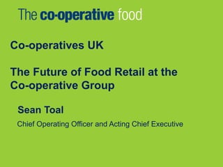 Co-operatives UK
The Future of Food Retail at the
Co-operative Group
Sean Toal
Chief Operating Officer and Acting Chief Executive
 