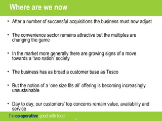 11
Where are we now
• After a number of successful acquisitions the business must now adjust
• The convenience sector remains attractive but the multiples are
changing the game
• In the market more generally there are growing signs of a move
towards a ‘two nation’ society
• The business has as broad a customer base as Tesco
• But the notion of a ‘one size fits all’ offering is becoming increasingly
unsustainable
• Day to day, our customers’ top concerns remain value, availability and
service
 