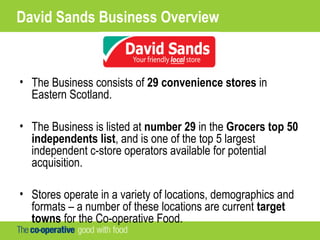 David Sands Business Overview
• The Business consists of 29 convenience stores in
Eastern Scotland.
• The Business is listed at number 29 in the Grocers top 50
independents list, and is one of the top 5 largest
independent c-store operators available for potential
acquisition.
• Stores operate in a variety of locations, demographics and
formats – a number of these locations are current target
towns for the Co-operative Food.
 