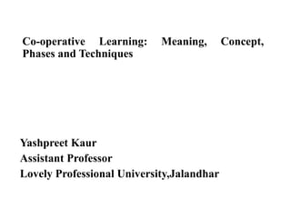 Co-operative Learning: Meaning, Concept,
Phases and Techniques
Yashpreet Kaur
Assistant Professor
Lovely Professional University,Jalandhar
 