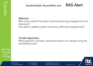 P 074638 8326
F 0746388366
info@itcpublications.com.au
www.itcpublications.com.au © ITC Publications Pty Ltd
PO Box 2640
Toowoomba QLD 4350
PptNameHereTransfer
Reflection
Why is this useful? How does it promote learning, engagement and
discussion?
How does it address certain outcomes, skills and competencies?
Transfer Application
What questions, activities, assessment items can I design using this
tool/skill/process?
Double Bubble Round Robin and RAS Alert
 
