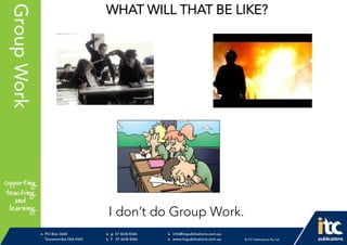 P 074638 8326
F 0746388366
info@itcpublications.com.au
www.itcpublications.com.au © ITC Publications Pty Ltd
PO Box 2640
Toowoomba QLD 4350
PptNameHereGroupWork WHAT WILL THAT BE LIKE?
I don’t do Group Work.
 