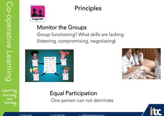 P 074638 8326
F 0746388366
info@itcpublications.com.au
www.itcpublications.com.au © ITC Publications Pty Ltd
PO Box 2640
Toowoomba QLD 4350
PptNameHereCo-operativeLearning
Monitor the Groups
Group functioning? What skills are lacking
(listening, compromising, negotiating)
Equal Participation
One person can not dominate
Principles
 