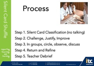 P 074638 8326
F 0746388366
info@itcpublications.com.au
www.itcpublications.com.au © ITC Publications Pty Ltd
PO Box 2640
Toowoomba QLD 4350
PptNameHereSilentCardShuffle
Process
Step 1. Silent Card Classification (no talking)
Step 2. Challenge, Justify, Improve
Step 3. In groups, circle, observe, discuss
Step 4. Return and Refine
Step 5. Teacher Debrief
 