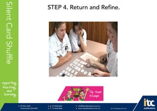 P 074638 8326
F 0746388366
info@itcpublications.com.au
www.itcpublications.com.au © ITC Publications Pty Ltd
PO Box 2640
Toowoomba QLD 4350
PptNameHereSilentCardShuffle STEP 4. Return and Refine.
 