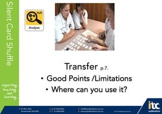 P 074638 8326
F 0746388366
info@itcpublications.com.au
www.itcpublications.com.au © ITC Publications Pty Ltd
PO Box 2640
Toowoomba QLD 4350
PptNameHereSilentCardShuffle
Transfer p.7.
• Good Points /Limitations
• Where can you use it?
 