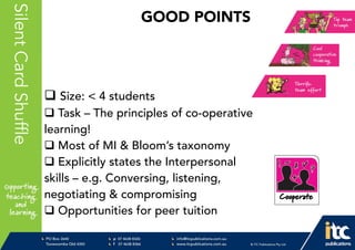 P 074638 8326
F 0746388366
info@itcpublications.com.au
www.itcpublications.com.au © ITC Publications Pty Ltd
PO Box 2640
Toowoomba QLD 4350
PptNameHereSilentCardShuffle
 Size: < 4 students
 Task – The principles of co-operative
learning!
 Most of MI & Bloom’s taxonomy
 Explicitly states the Interpersonal
skills – e.g. Conversing, listening,
negotiating & compromising
 Opportunities for peer tuition
GOOD POINTS
 