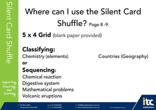 P 074638 8326
F 0746388366
info@itcpublications.com.au
www.itcpublications.com.au © ITC Publications Pty Ltd
PO Box 2640
Toowoomba QLD 4350
PptNameHereSilentCardShuffle
5 x 4 Grid (blank paper provided)
Classifying:
Chemistry (elements) Countries (Geography)
or
Sequencing:
Chemical reaction
Digestive system
Mathematical problems
Volcanic eruptions
Where can I use the Silent Card
Shuffle? Page 8 -9.
 