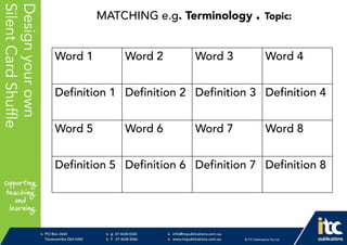 P 074638 8326
F 0746388366
info@itcpublications.com.au
www.itcpublications.com.au © ITC Publications Pty Ltd
PO Box 2640
Toowoomba QLD 4350
PptNameHere
Designyourown
SilentCardShuffle
Word 1 Word 2 Word 3 Word 4
Definition 1 Definition 2 Definition 3 Definition 4
Word 5 Word 6 Word 7 Word 8
Definition 5 Definition 6 Definition 7 Definition 8
MATCHING e.g. Terminology . Topic:
 