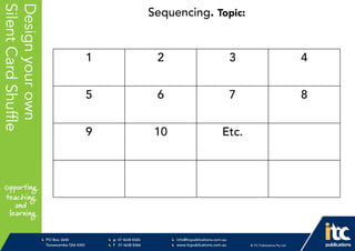 P 074638 8326
F 0746388366
info@itcpublications.com.au
www.itcpublications.com.au © ITC Publications Pty Ltd
PO Box 2640
Toowoomba QLD 4350
PptNameHere
Designyourown
SilentCardShuffle
1 2 3 4
5 6 7 8
9 10 Etc.
Sequencing. Topic:
 