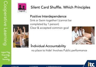 P 074638 8326
F 0746388366
info@itcpublications.com.au
www.itcpublications.com.au © ITC Publications Pty Ltd
PO Box 2640
Toowoomba QLD 4350
PptNameHereCooperativeLearning
Positive Interdependence
Sink or Swim together! (cannot be
completed by 1 person)
Clear & accepted common goal
Individual Accountability
no place to hide! Involves Public performance
Silent Card Shuffle. Which Principles
 