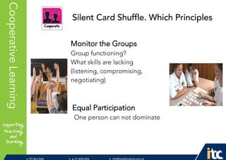 P 074638 8326
F 0746388366
info@itcpublications.com.au
www.itcpublications.com.au © ITC Publications Pty Ltd
PO Box 2640
Toowoomba QLD 4350
PptNameHereCooperativeLearning
Monitor the Groups
Group functioning?
What skills are lacking
(listening, compromising,
negotiating)
Equal Participation
One person can not dominate
Silent Card Shuffle. Which Principles
 
