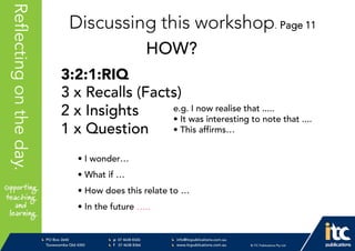 P 074638 8326
F 0746388366
info@itcpublications.com.au
www.itcpublications.com.au © ITC Publications Pty Ltd
PO Box 2640
Toowoomba QLD 4350
PptNameHereReflectingontheday.
Discussing this workshop. Page 11
HOW?
3:2:1:RIQ
3 x Recalls (Facts)
2 x Insights
1 x Question
e.g. I now realise that .....
• It was interesting to note that ....
• This affirms…
• I wonder…
• What if …
• How does this relate to …
• In the future …..
 