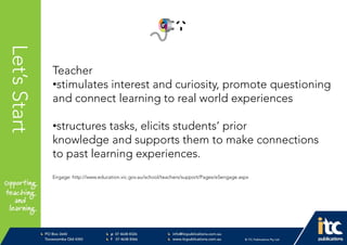 P 074638 8326
F 0746388366
info@itcpublications.com.au
www.itcpublications.com.au © ITC Publications Pty Ltd
PO Box 2640
Toowoomba QLD 4350
PptNameHereLet’sStart
Teacher
•stimulates interest and curiosity, promote questioning
and connect learning to real world experiences
•structures tasks, elicits students’ prior
knowledge and supports them to make connections
to past learning experiences.
Engage: http://www.education.vic.gov.au/school/teachers/support/Pages/e5engage.aspx
 
