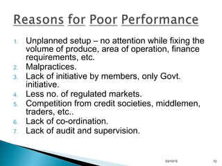 1. Unplanned setup – no attention while fixing the
volume of produce, area of operation, finance
requirements, etc.
2. Malpractices.
3. Lack of initiative by members, only Govt.
initiative.
4. Less no. of regulated markets.
5. Competition from credit societies, middlemen,
traders, etc..
6. Lack of co-ordination.
7. Lack of audit and supervision.
03/10/15 12
 
