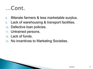 8. Illiterate farmers & less marketable surplus.
9. Lack of warehousing & transport facilities.
10. Defective loan policies.
11. Untrained persons.
12. Lack of funds.
13. No incentives to Marketing Societies.
03/10/15 13
 