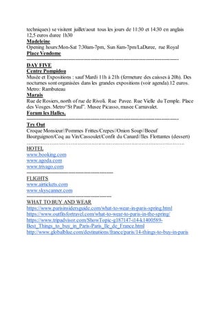 techniques) se visitent juillet/aout tous les jours de 11:30 et 14:30 en anglais
12,5 euros duree 1h30
Madeleine
Opening hours:Mon-Sat 7:30am-7pm, Sun 8am-7pm/LaDuree, rue Royal
Place Vendome
-----------------------------------------------------------------------------------------
DAY FIVE
Centre Pompidou
Musée et Expositions : sauf Mardi 11h à 21h (fermeture des caisses à 20h). Des
nocturnes sont organisées dans les grandes expositions (voir agenda).12 euros.
Metro: Rambuteau
Marais
Rue de Rosiers, north of rue de Rivoli. Rue Pavee. Rue Vielle du Temple. Place
des Vosges. Metro“St Paul”. Musee Picasso, musee Carnavalet.
Forum les Halles.
-----------------------------------------------------------------------------------------
Try Out
Croque Monsieur//Pommes Frittes/Crepes//Onion Soup//Boeuf
Bourguignon/Coq au Vin/Cassoulet/Confit du Canard//Iles Flottantes (dessert)
……………………………………………………………………………….
HOTEL
www.booking.com
www.agoda.com
www.trivago.com
---------------------------------------------------
FLIGHTS
www.airtickets.com
www.skyscanner.com
--------------------------------------------------
WHAT TO BUY AND WEAR
https://www.parisinsidersguide.com/what-to-wear-in-paris-spring.html
https://www.outfitsfortravel.com/what-to-wear-to-paris-in-the-spring/
https://www.tripadvisor.com/ShowTopic-g187147-i14-k1400589-
Best_Things_to_buy_in_Paris-Paris_Ile_de_France.html
http://www.globalblue.com/destinations/france/paris/14-things-to-buy-in-paris
 